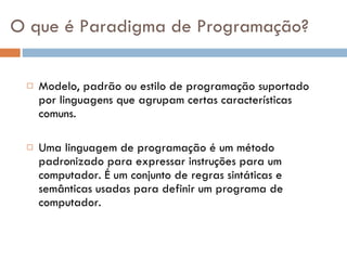O que é Paradigma de Programação? Modelo, padrão ou estilo de programação suportado por linguagens que agrupam certas características comuns. Uma linguagem de programação é um método padronizado para expressar instruções para um computador. É um conjunto de regras sintáticas e semânticas usadas para definir um programa de computador. 