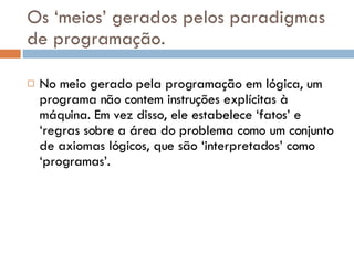 Os ‘meios’ gerados pelos paradigmas de programação. No meio gerado pela programação em lógica, um programa não contem instruções explícitas à máquina. Em vez disso, ele estabelece ‘fatos’ e ‘regras sobre a área do problema como um conjunto de axiomas lógicos, que são ‘interpretados’ como ‘programas’. 