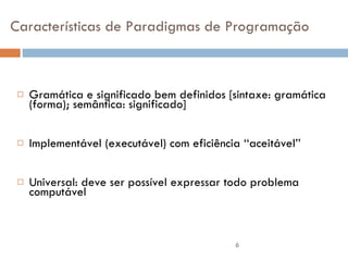 Características de Paradigmas de Programação Gramática e significado bem definidos [sintaxe: gramática (forma); semântica: significado] Implementável (executável) com eficiência ‘‘aceitável’’ Universal: deve ser possível expressar todo problema computável 