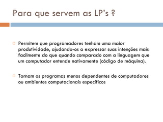 Para que servem as LP’s ? Permitem que programadores tenham uma maior produtividade, ajudando-os a expressar suas intenções mais facilmente do que quando comparado com a linguagem que um computador entende nativamente (código de máquina).  Tornam os programas menos dependentes de computadores ou ambientes computacionais específicos  