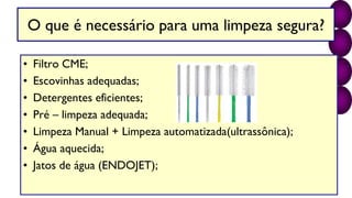 O que é necessário para uma limpeza segura?
• Filtro CME;
• Escovinhas adequadas;
• Detergentes eficientes;
• Pré – limpeza adequada;
• Limpeza Manual + Limpeza automatizada(ultrassônica);
• Água aquecida;
• Jatos de água (ENDOJET);
 