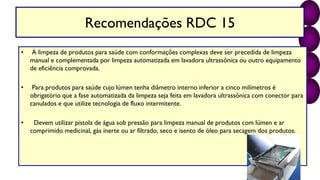 Recomendações RDC 15
• A limpeza de produtos para saúde com conformações complexas deve ser precedida de limpeza
manual e complementada por limpeza automatizada em lavadora ultrassônica ou outro equipamento
de eficiência comprovada.
• Para produtos para saúde cujo lúmen tenha diâmetro interno inferior a cinco milímetros é
obrigatório que a fase automatizada da limpeza seja feita em lavadora ultrassônica com conector para
canulados e que utilize tecnologia de fluxo intermitente.
• Devem utilizar pistola de água sob pressão para limpeza manual de produtos com lúmen e ar
comprimido medicinal, gás inerte ou ar filtrado, seco e isento de óleo para secagem dos produtos.
 