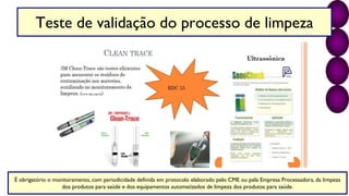 Teste de validação do processo de limpeza
É obrigatório o monitoramento, com periodicidade definida em protocolo elaborado pelo CME ou pela Empresa Processadora, da limpeza
dos produtos para saúde e dos equipamentos automatizados de limpeza dos produtos para saúde.
 
