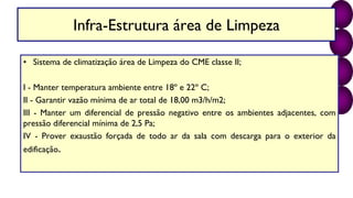 Infra-Estrutura área de Limpeza
• Sistema de climatização área de Limpeza do CME classe II;
I - Manter temperatura ambiente entre 18º e 22º C;
II - Garantir vazão mínima de ar total de 18,00 m3/h/m2;
III - Manter um diferencial de pressão negativo entre os ambientes adjacentes, com
pressão diferencial mínima de 2,5 Pa;
IV - Prover exaustão forçada de todo ar da sala com descarga para o exterior da
edificação.
 
