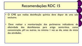 Recomendações RDC 15
• O CME que realiza desinfecção química deve dispor de uma sala
exclusiva.
• Deve realizar a monitorização dos parâmetros indicadores de
efetividade dos desinfetantes para artigo semicrítico, como
concentração, pH ou outros, no mínimo 1 vez ao dia, antes do inicio
das atividades.
 
