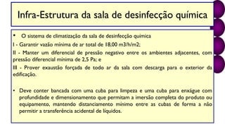 Infra-Estrutura da sala de desinfecção química
• O sistema de climatização da sala de desinfecção química
I - Garantir vazão mínima de ar total de 18,00 m3/h/m2;
II - Manter um diferencial de pressão negativo entre os ambientes adjacentes, com
pressão diferencial mínima de 2,5 Pa; e
III - Prover exaustão forçada de todo ar da sala com descarga para o exterior da
edificação.
• Deve conter bancada com uma cuba para limpeza e uma cuba para enxágue com
profundidade e dimensionamento que permitam a imersão completa do produto ou
equipamento, mantendo distanciamento mínimo entre as cubas de forma a não
permitir a transferência acidental de líquidos.
 