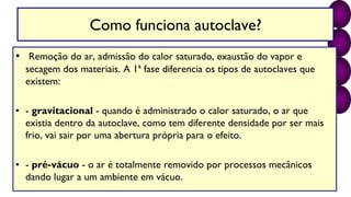 Como funciona autoclave?
• Remoção do ar, admissão do calor saturado, exaustão do vapor e
secagem dos materiais. A 1ª fase diferencia os tipos de autoclaves que
existem:
• - gravitacional - quando é administrado o calor saturado, o ar que
existia dentro da autoclave, como tem diferente densidade por ser mais
frio, vai sair por uma abertura própria para o efeito.
• - pré-vácuo - o ar é totalmente removido por processos mecânicos
dando lugar a um ambiente em vácuo.
 