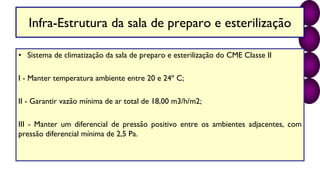 Infra-Estrutura da sala de preparo e esterilização
• Sistema de climatização da sala de preparo e esterilização do CME Classe II
I - Manter temperatura ambiente entre 20 e 24º C;
II - Garantir vazão mínima de ar total de 18,00 m3/h/m2;
III - Manter um diferencial de pressão positivo entre os ambientes adjacentes, com
pressão diferencial mínima de 2,5 Pa.
 