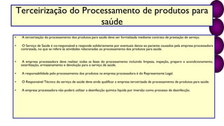 Terceirização do Processamento de produtos para
saúde
• A terceirização do processamento dos produtos para saúde deve ser formalizada mediante contrato de prestação de serviço.
• O Serviço de Saúde é co-responsável e responde solidariamente por eventuais danos ao paciente causados pela empresa processadora
contratada, no que se refere às atividades relacionadas ao processamento dos produtos para saúde.
• A empresa processadora deve realizar todas as fases do processamento incluindo limpeza, inspeção, preparo e acondicionamento,
esterilização, armazenamento e devolução para o serviço de saúde.
• A responsabilidade pelo processamento dos produtos na empresa processadora é do Representante Legal.
• O Responsável Técnico do serviço de saúde deve ainda qualificar a empresa terceirizada de processamento de produtos para saúde.
• A empresa processadora não poderá utilizar a desinfecção química líquida por imersão como processo de desinfecção.
 
