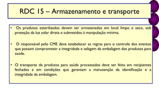 RDC 15 – Armazenamento e transporte
• Os produtos esterilizados devem ser armazenados em local limpo e seco, sob
proteção da luz solar direta e submetidos à manipulação mínima.
• O responsável pelo CME deve estabelecer as regras para o controle dos eventos
que possam comprometer a integridade e selagem da embalagem dos produtos para
saúde.
• O transporte de produtos para saúde processados deve ser feito em recipientes
fechados e em condições que garantam a manutenção da identificação e a
integridade da embalagem.
 