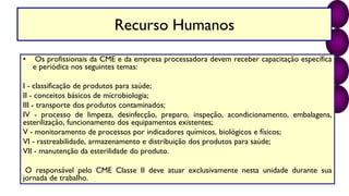 Recurso Humanos
• Os profissionais da CME e da empresa processadora devem receber capacitação específica
e periódica nos seguintes temas:
I - classificação de produtos para saúde;
II - conceitos básicos de microbiologia;
III - transporte dos produtos contaminados;
IV - processo de limpeza, desinfecção, preparo, inspeção, acondicionamento, embalagens,
esterilização, funcionamento dos equipamentos existentes;
V - monitoramento de processos por indicadores químicos, biológicos e físicos;
VI - rastreabilidade, armazenamento e distribuição dos produtos para saúde;
VII - manutenção da esterilidade do produto.
O responsável pelo CME Classe II deve atuar exclusivamente nesta unidade durante sua
jornada de trabalho.
 