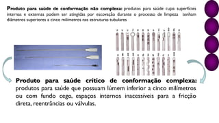 Produto para saúde crítico de conformação complexa:
produtos para saúde que possuam lúmem inferior a cinco milímetros
ou com fundo cego, espaços internos inacessíveis para a fricção
direta, reentrâncias ou válvulas.
Produto para saúde de conformação não complexa: produtos para saúde cujas superfícies
internas e externas podem ser atingidas por escovação durante o processo de limpeza tenham
diâmetros superiores a cinco milímetros nas estruturas tubulares
 