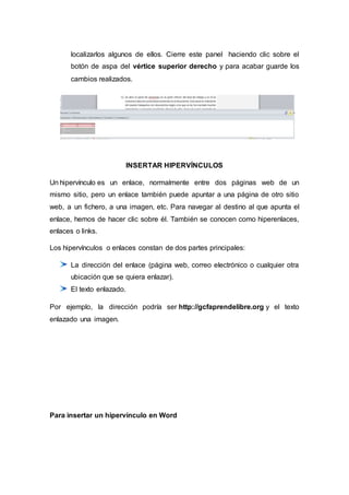 localizarlos algunos de ellos. Cierre este panel haciendo clic sobre el
botón de aspa del vértice superior derecho y para acabar guarde los
cambios realizados.
INSERTAR HIPERVÍNCULOS
Un hipervínculo es un enlace, normalmente entre dos páginas web de un
mismo sitio, pero un enlace también puede apuntar a una página de otro sitio
web, a un fichero, a una imagen, etc. Para navegar al destino al que apunta el
enlace, hemos de hacer clic sobre él. También se conocen como hiperenlaces,
enlaces o links.
Los hipervínculos o enlaces constan de dos partes principales:
La dirección del enlace (página web, correo electrónico o cualquier otra
ubicación que se quiera enlazar).
El texto enlazado.
Por ejemplo, la dirección podría ser http://gcfaprendelibre.org y el texto
enlazado una imagen.
Para insertar un hipervínculo en Word
 
