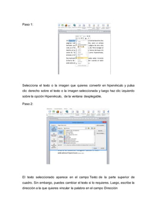 Paso 1:
Selecciona el texto o la imagen que quieres convertir en hipervínculo y pulsa
clic derecho sobre el texto o la imagen seleccionada y luego haz clic izquierdo
sobre la opción Hipervínculo, de la ventana desplegable.
Paso 2:
El texto seleccionado aparece en el campo Texto: de la parte superior de
cuadro. Sin embargo, puedes cambiar el texto si lo requieres. Luego, escribe la
dirección a la que quieres vincular la palabra en el campo Dirección
 