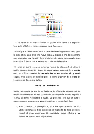 14.- Se aplica así el color de número de página. Para volver a la página de
texto pulsé el botón cerrar encabezado y pie de página.
15.- coloque el cursor de edición a la derecha de la imagen del mortero, pulse
la tecla retorno para crear una nueva página y diríjase al final del documento
para comprobar que también tiene el número de página correspondiente en
este caso el 3 puesto que la numeración comienza de la página 2.
16.- tenga en cuenta que para quitar los numero de página deberá utilizar la
opción correspondiente del número de página incluido tanto en la ficha insertar
como en la ficha contextual de Herramientas para el encabezado y pie de
página. Para acabar el ejercicio pulse el icono Guardar del a Barra de
herramientas de acceso rápido.
INCERTAR COMENTARIO
Insertar comentario es una de las funciones de Word más utilizadas por los
usuario en documentos de uso compartido, un comentario no quita espacio y
es muy útil como recordatorio o ayuda. Es, pues una nota que un autor o
revisor agrega a un documento pero sin modificar el contenido de éste.
1. Para comenzar con este ejercicio, en el que aprendemos a insertar y
utilizar comentarios debe seleccionar el fragmento del texto al que se
referirá el primer comentario. Un comentario puede referirse a una
palabra, un párrafo o una página entera.
 