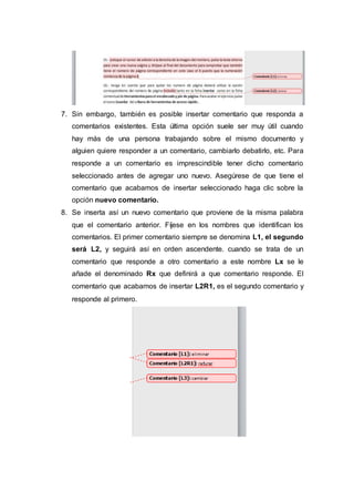 7. Sin embargo, también es posible insertar comentario que responda a
comentarios existentes. Esta última opción suele ser muy útil cuando
hay más de una persona trabajando sobre el mismo documento y
alguien quiere responder a un comentario, cambiarlo debatirlo, etc. Para
responde a un comentario es imprescindible tener dicho comentario
seleccionado antes de agregar uno nuevo. Asegúrese de que tiene el
comentario que acabamos de insertar seleccionado haga clic sobre la
opción nuevo comentario.
8. Se inserta así un nuevo comentario que proviene de la misma palabra
que el comentario anterior. Fíjese en los nombres que identifican los
comentarios. El primer comentario siempre se denomina L1, el segundo
será L2, y seguirá así en orden ascendente. cuando se trata de un
comentario que responde a otro comentario a este nombre Lx se le
añade el denominado Rx que definirá a que comentario responde. El
comentario que acabamos de insertar L2R1, es el segundo comentario y
responde al primero.
 