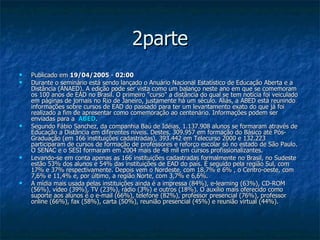 2parte Publicado em  19/04/2005  -  02:00   Durante o seminário está sendo lançado o Anuário Nacional Estatístico de Educação Aberta e a Distância (ANAED). A edição pode ser vista como um balanço neste ano em que se comemoram os 100 anos de EAD no Brasil. O primeiro "curso" a distância do qual se tem notícia foi veiculado em páginas de jornais no Rio de Janeiro, justamente há um século. Aliás, a ABED está reunindo informações sobre cursos de EAD do passado para ter um levantamento exato do que já foi realizado a fim de apresentar como comemoração ao centenário. Informações podem ser enviadas para a  ABED .  Segundo Fábio Sanchez, da companhia Baú de Idéias, 1.137.908 alunos se formaram através de Educação a Distância em diferentes níveis. Destes, 309.957 em formação do Básico até Pós-Graduação (em 166 instituições cadastradas), 393.442 em Telecurso 2000 e 132.223 participaram de cursos de formação de professores e reforço escolar só no estado de São Paulo. O SENAC e o SESI formaram em 2004 mais de 48 mil em cursos profissionalizantes.  Levando-se em conta apenas as 166 instituições cadastradas formalmente no Brasil, no Sudeste estão 53% dos alunos e 54% das instituições de EAD do país. É seguido pela região Sul, com 17% e 37% respectivamente. Depois vem o Nordeste, com 18,7% e 6% , o Centro-oeste, com 7,6% e 11,4% e, por último, a região Norte, com 3,7% e 6,6%.  A mídia mais usada pelas instituições ainda é a impressa (84%), e-learning (63%), CD-ROM (56%), vídeo (39%), TV (23%), rádio (3%) e outros (18%). O auxílio mais oferecido como suporte aos alunos é o e-mail (66%), telefone (82%), professor presencial (76%), professor online (66%), fax (58%), carta (50%), reunião presencial (45%) e reunião virtual (44%).  