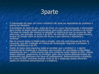 3parte O interessado em fazer um curso a distância não pode ser dependente do professor e precisa ter disciplina.  O presidente da Abed diz que, antes de iniciar um curso não-presencial, o interessado deve avaliar se possui essas características, para evitar perda de dinheiro e de tempo. "As taxas de evasão são maiores na educação a distância do que na presencial. Nos telecursos, por exemplo, às vezes é de 60%. Na internet há redução [nesse número], porque há contato entre os alunos nos fóruns, o que estimula o estudante a continuar".  Mas há poucos dados no Brasil sobre a evasão. Litto cita uma pesquisa da PUC de Campinas, que tem mestrado em Ciência da Computação. Segundo o professor, a taxa de desistência é de 4%.  Diante de todos estes aspectos, pode-se perceber que o professor é  o agente fundamental de mudanças e interações, que precisam ser articuladas e entendidas, possibilitando que o  conhecimento seja uma constante nesta relação de EAD.  Diante destes aspectos, gostaríamos de investigar quais são os papéis desempenhados por professores que participam das fases de planejamento, desenvolvimento e avaliação de cursos de EAD, buscando analisar como se dá a integração destes diferentes papéis em ambiente semipresencial e a distância.  