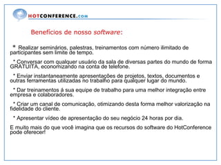 Benefícios de nosso  software : *  Realizar seminários, palestras, treinamentos com número ilimitado de participantes sem limite de tempo. * Conversar com qualquer usuário da sala de diversas partes do mundo de forma GRATUITA, economizando na conta de telefone.  * Enviar instantaneamente apresentações de projetos, textos, documentos e outras ferramentas utilizadas no trabalho para qualquer lugar do mundo. * Dar treinamentos á sua equipe de trabalho para uma melhor integração entre empresa e colaboradores. * Criar um canal de comunicação, otimizando desta forma melhor valorização na fidelidade do cliente. * Apresentar vídeo de apresentação do seu negócio 24 horas por dia. E muito mais do que você imagina que os recursos do software do HotConference pode oferecer! 