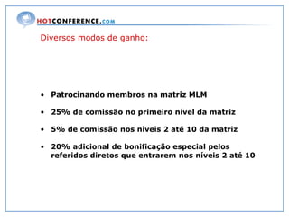 Diversos modos de ganho: Patrocinando membros na matriz MLM 25% de comissão no primeiro nível da matriz 5% de comissão nos níveis 2 até 10 da matriz 20% adicional de bonificação especial pelos  referidos diretos que entrarem nos níveis 2 até 10 