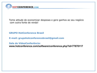 Tome atitude de economizar despesas e gere ganhos ao seu negócio com outra fonte de renda! GRUPO HotConference Brasil E-mail: grupohotconferencebrasil@gmail.com Sala de VídeoConferência:  www.hotconference.com/software/conference.php?id=77870117   
