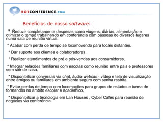 Benefícios de nosso  software : *  Reduzir completamente despesas como viagens, diárias, alimentação e otimizar o tempo trabalhando em conferência com pessoas de diversos lugares numa sala de reunião virtual. * Acabar com perda de tempo se locomovendo para locais distantes. * Dar suporte aos clientes e colaboradores. * Realizar atendimentos de pré e pós-vendas aos consumidores. * Integrar relações familiares com escolas como reunião entre pais e professores sem sair de casa. * Disponibilizar conversas via  chat , áudio, webcam , vídeo e tela de visualização entre amigos ou familiares em ambiente seguro com senha restrita. * Evitar perdas de tempo com locomoções para grupos de estudos e turma de formandos no âmbito escolar e acadêmico. * Disponibilizar a tecnologia em Lan Houses , Cyber Cafés para reunião de negócios via conferência. 