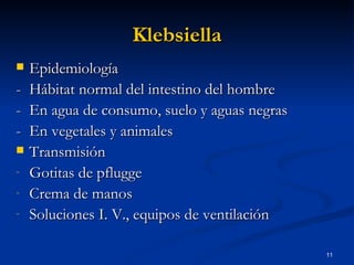 Klebsiella Epidemiología  - Hábitat normal del intestino del hombre  - En agua de consumo, suelo y aguas negras  - En vegetales y animales  Transmisión Gotitas de pflugge Crema de manos Soluciones I. V., equipos de ventilación 