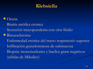 Klebsiella Ocena Rinitis atrófica crónica Secreción mucopurulenta con olor fétido Rinoescleroma Enfermedad crónica del tracto respiratorio superior Infiltración granulomatosa de submucosa Biopsia: mononucleares y bacilos gram negativos (células de Mikulicz) 