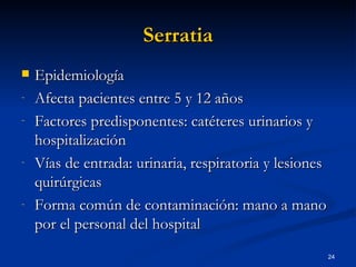 Serratia Epidemiología Afecta pacientes entre 5 y 12 años Factores predisponentes: catéteres urinarios y hospitalización Vías de entrada: urinaria, respiratoria y lesiones quirúrgicas Forma común de contaminación: mano a mano por el personal del hospital 
