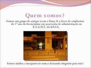 Quem somos? Somos um grupo de amigas (com o Dany lá a fazer de emplastro) do 1º ano da licenciatura em assessoria de administração na E.S.G.H.T. da UALG.  Somos unidos e inseparáveis nunca deixando ninguém para trás! 