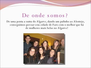 De onde somos? De uma ponta a outra do Algarve, dando um pulinho ao Alentejo, conseguimos povoar esta cidade de Faro com o melhor que há de mulheres mais belas no Algarve! 