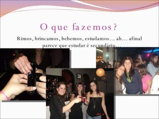 O que fazemos? Rimos, brincamos, bebemos, estudamos… ah… afinal parece que estudar é secundário… 