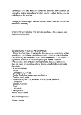Construção de uma horta no ambiente escolar, confeccionar um
orientativo sobre (agricultura familiar, coleta seletiva do lixo, uso de
embalagens de veneno)
Divulgação na mídia por meio de vídeos, folders e redes sociais dos
resultados obtidos;
Encaminhar um relatório final com os resultados da pesquisaaos
órgãos competentes;
CONTEÚDOS A SEREM ABORDADOS.
- Diferentes formas de organização da produção:escravismo antigo,
feudalismo,capitalismo,socialismo e suas diferentes experiências.
-Transformaçõesna estrutura produtiva no século XX: o fordismo,o
toyotismo,as novas técnicas de produção e seus impactos.
=As questões ambientais contemporâneas:mudança climática,
ilhas de calor, efeito estufa, chuva ácida, a destruição da camada
de ozônio.
- Sustentabilidade
- Saúde
- ComposiçãoQuímica
- Adubo Orgânico,húmus, compostagem
- Plantas medicinais
- Matemática (Gráficos,Tabelas,Porcentagem,Medidas,
- Cartografia
- Espaço,Agrícola
- Água
- Hidrogênio
- transgênico
Verbal e não verbal
Recursos linguístico
Gênero textual
 