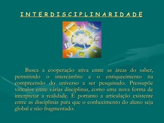 I N T E R D I S C I P L I N A R I D A D E   Busca a cooperação ativa entre as áreas do saber, permitindo o intercâmbio e o enriquecimento na compreensão do universo a ser pesquisado. Pressupõe vínculos entre várias disciplinas, como uma nova forma de interpretar a realidade. É portanto a articulação existente entre as disciplinas para que o conhecimento do aluno seja global e não fragmentado. 