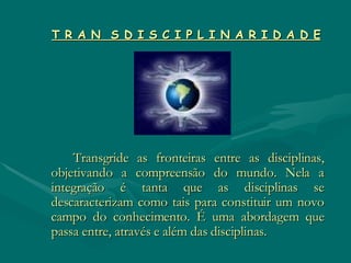 T R A N  S D I S C I P L I N A R I D A D E   Transgride as fronteiras entre as disciplinas, objetivando a compreensão do mundo. Nela a integração é tanta que as disciplinas se descaracterizam como tais para constituir um novo campo do conhecimento. É uma abordagem que passa entre, através e além das disciplinas. 