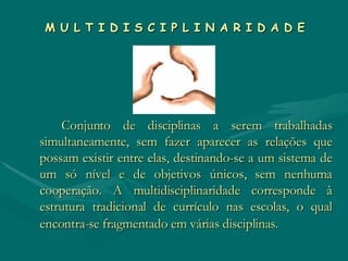 M U L T I D I S C I P L I N A R I D A D E Conjunto de disciplinas a serem trabalhadas simultaneamente, sem fazer aparecer as relações que possam existir entre elas, destinando-se a um sistema de um só nível e de objetivos únicos, sem nenhuma cooperação. A multidisciplinaridade corresponde à estrutura tradicional de currículo nas escolas, o qual encontra-se fragmentado em várias disciplinas.   