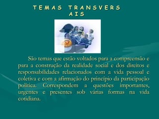 T E M A S  T R A N S V E R S A I S São temas que estão voltados para a compreensão e para a construção da realidade social e dos direitos e responsabilidades relacionados com a vida pessoal e coletiva e com a afirmação do princípio da participação política. Correspondem a questões importantes, urgentes e presentes sob várias formas na vida cotidiana.  