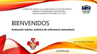 BIENVENIDOS
Evaluación teórico- práctico de enfermería comunitaria
CENTRO DE APOYO A LA COMUNIDAD “EUGENIO ESPEJO”
MODULO ENFERMERÍA COMUNITARIA.
GRUPO SABATINO OCTUBRE 2015- 2016
JUNIO DE 2016
LIC. CELENNIS JIMENEZ
 