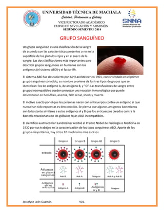 SEGUNDO SEMESTRE 2014
Josselyne León Guamán. V01.
GRUPO SANGUÍNEO
Un grupo sanguíneo es una clasificación de la sangre
de acuerdo con las características presentes o no en la
superficie de los glóbulos rojos y en el suero de la
sangre. Las dos clasificaciones más importantes para
describir grupos sanguíneos en humanos son los
antígenos (el sistema ABO) y el factor Rh.
El sistema ABO fue descubierto por Karl Landsteiner en 1901, convirtiéndolo en el primer
grupo sanguíneo conocido; su nombre proviene de los tres tipos de grupos que se
identifican: los de antígeno A, de antígeno B, y "O". Las transfusiones de sangre entre
grupos incompatibles pueden provocar una reacción inmunológica que puede
desembocar en hemólisis, anemia, fallo renal, shock y muerte.
El motivo exacto por el que las personas nacen con anticuerpos contra un antígeno al que
nunca han sido expuestas es desconocido. Se piensa que algunos antígenos bacterianos
son lo bastante similares a estos antígenos A y B que los anticuerpos creados contra la
bacteria reaccionan con los glóbulos rojos ABO-incompatibles.
El científico austriaco Karl Landsteiner recibió el Premio Nobel de Fisiología o Medicina en
1930 por sus trabajos en la caracterización de los tipos sanguíneos ABO. Aparte de los
grupos mayoritarios, hay otros 32 muchísimo más escasos
 