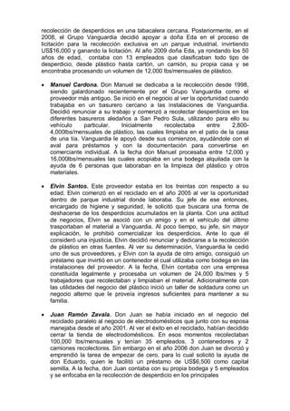 recolección de desperdicios en una tabacalera cercana. Posteriormente, en el
2008, el Grupo Vanguardia decidió apoyar a doña Eda en el proceso de
licitación para la recolección exclusiva en un parque industrial, invirtiendo
US$16,000 y ganando la licitación. Al año 2009 doña Eda, ya rondando los 50
años de edad, contaba con 13 empleados que clasificaban todo tipo de
desperdicio, desde plástico hasta cartón, un camión, su propia casa y se
encontraba procesando un volumen de 12,000 lbs/mensuales de plástico.
Manuel Cardona. Don Manuel se dedicaba a la recolección desde 1998,
siendo galardonado recientemente por el Grupo Vanguardia como el
proveedor más antiguo. Se inició en el negocio al ver la oportunidad cuando
trabajaba en un basurero cercano a las instalaciones de Vanguardia.
Decidió renunciar a su trabajo y comenzó a recolectar desperdicios en los
diferentes basureros aledaños a San Pedro Sula, utilizando para ello su
vehículo particular. Inicialmente recolectaba entre 2,800-
4,000lbs/mensuales de plástico, las cuales limpiaba en el patio de la casa
de una tía. Vanguardia le apoyó desde sus comienzos, ayudándole con el
aval para préstamos y con la documentación para convertirse en
comerciante individual. A la fecha don Manuel procesaba entre 12,000 y
16,000lbs/mensuales las cuales acopiaba en una bodega alquilada con la
ayuda de 6 personas que laboraban en la limpieza del plástico y otros
materiales.
Elvin Santos. Este proveedor estaba en los treintas con respecto a su
edad. Elvin comenzó en el reciclado en el año 2005 al ver la oportunidad
dentro de parque industrial donde laboraba. Su jefe de ese entonces,
encargado de higiene y seguridad, le solicitó que buscara una forma de
deshacerse de los desperdicios acumulados en la planta. Con una actitud
de negocios, Elvin se asoció con un amigo y en el vehículo del último
trasportaban el material a Vanguardia. Al poco tiempo, su jefe, sin mayor
explicación, le prohibió comercializar los desperdicios. Ante lo que él
consideró una injusticia, Elvin decidió renunciar y dedicarse a la recolección
de plástico en otras fuentes. Al ver su determinación, Vanguardia le cedió
uno de sus proveedores, y Elvin con la ayuda de otro amigo, consiguió un
préstamo que invirtió en un contenedor el cual utilizaba como bodega en las
instalaciones del proveedor. A la fecha, Elvin contaba con una empresa
constituida legalmente y procesaba un volumen de 24,000 lbs/mes y 5
trabajadores que recolectaban y limpiaban el material. Adicionalmente con
las utilidades del negocio del plástico inició un taller de soldadura como un
negocio alterno que le proveía ingresos suficientes para mantener a su
familia.
Juan Ramón Zavala. Don Juan se había iniciado en el negocio del
reciclado paralelo al negocio de electrodomésticos que junto con su esposa
manejaba desde el año 2001. Al ver el éxito en el reciclado, habían decidido
cerrar la tienda de electrodomésticos. En esos momentos recolectaban
100,000 lbs/mensuales y tenían 35 empleados, 3 contenedores y 2
camiones recolectores. Sin embargo en el año 2006 don Juan se divorció y
emprendió la tarea de empezar de cero, para lo cual solicitó la ayuda de
don Eduardo, quien le facilitó un préstamo de US$6,500 como capital
semilla. A la fecha, don Juan contaba con su propia bodega y 5 empleados
y se enfocaba en la recolección de desperdicio en los principales
 