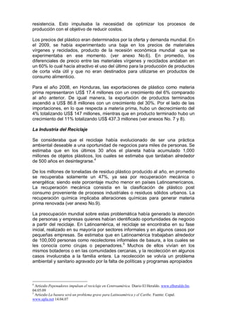 resistencia. Esto impulsaba la necesidad de optimizar los procesos de
producción con el objetivo de reducir costos.
Los precios del plástico eran determinados por la oferta y demanda mundial. En
el 2009, se había experimentado una baja en los precios de materiales
vírgenes y reciclados, producto de la recesión económica mundial que se
experimentaba en ese momento. (ver anexo No.6). En promedio, los
diferenciales de precio entre las materiales vírgenes y reciclados andaban en
un 60% lo cual hacía atractivo el uso del último para la producción de productos
de corta vida útil y que no eran destinados para utilizarse en productos de
consumo alimenticio.
Para el año 2008, en Honduras, las exportaciones de plástico como materia
prima representaron US$ 17.4 millones con un crecimiento del 6% comparado
al año anterior. De igual manera, la exportación de productos terminados
ascendió a US$ 86.8 millones con un crecimiento del 30%. Por el lado de las
importaciones, en lo que respecta a materia prima, hubo un decrecimiento del
4% totalizando US$ 147 millones, mientras que en producto terminado hubo un
crecimiento del 11% totalizando US$ 437.3 millones (ver anexos No. 7 y 8).
La Industria del Reciclaje
Se consideraba que el reciclaje había evolucionado de ser una práctica
ambiental deseable a una oportunidad de negocios para miles de personas. Se
estimaba que en los últimos 30 años el planeta había acumulado 1,000
millones de objetos plásticos, los cuales se estimaba que tardaban alrededor
de 500 años en desintegrarse.4
De los millones de toneladas de residuo plástico producido al año, en promedio
se recuperaba solamente un 47%, ya sea por recuperación mecánica o
energética; siendo este porcentaje mucho menor en países Latinoamericanos.
La recuperación mecánica consistía en la clasificación de plástico post
consumo proveniente de procesos industriales o residuos sólidos urbanos. La
recuperación química implicaba alteraciones químicas para generar materia
prima renovada (ver anexo No.9).
La preocupación mundial sobre estas problemática había generado la atención
de personas y empresas quienes habían identificado oportunidades de negocio
a partir del reciclaje. En Latinoamérica, el reciclaje se encontraba en su fase
inicial, realizado en su mayoría por sectores informales y en algunos casos por
pequeñas empresas. Se estimaba que en Latinoamérica trabajaban alrededor
de 100,000 personas como recolectores informales de basura, a los cuales se
les conocía como cirujas o pepenadores.5
Muchos de ellos vivían en los
mismos botaderos o en las comunidades cercanas, y la recolección en algunos
casos involucraba a la familia entera. La recolección se volvía un problema
ambiental y sanitario agravado por la falta de políticas y programas apropiados
4
Artículo Pepenadores impulsan el reciclaje en Centroamérica. Diario El Heraldo. www.elheraldo.hn.
04.05.09
5
Articulo La basura será un problema grave para Latinoamérica y el Caribe. Fuente: Cepal.
www.upla.net 14.04.07
 