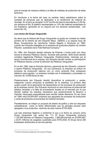 para el manejo de residuos sólidos y la falta de medidas de protección de estas
personas.
En Honduras a la fecha del caso no existían datos estadísticos sobre la
cantidad de personas que se dedicaban a la recolección de material de
reciclaje. En el país se recogían 3,337 ton/día de basura equivalente a 0.45 Kg.
por persona al día. El plástico representaba un 12% del material recolectado en
los botaderos, generado en su mayoría por los sectores residenciales (ver
anexo No.10).
Los inicios del Grupo Vanguardia
Se decía que la historia del Grupo Vanguardia no podía ser contada sin hablar
primero de la historia de don Eduardo Moya (QDDG) y su esposa Susy de
Moya. Ecuatorianos de nacimiento, habían llegado a Honduras en 1965,
cuando don Eduardo trabajaba en la empresa de productos plástico de nombre
Polymer, subsidiaria de la Tela Railroad Company.6
En 1984, don Eduardo decidió retirarse de Polymer y funda junto con otros
socios la empresa Plásticos Gamoz. Durante este periodo, doña Susie decidió
constituir legalmente Plásticos Vanguardia. Posteriormente, motivado por el
apoyo incondicional de su esposa, don Eduardo decidió vender su participación
en Plásticos Gamoz y tomar la dirección de Plásticos Vanguardia.
En el año 1992, bajo la dirección técnica y gerencial de don Eduardo, comenzó
a operar Plásticos Vanguardia. En sus comienzos, la empresa se enfocó en
procesos de producción básicos con un único producto final; empaques
plásticos para juguitos. La empresa contaba con 9 empleados y procesaba un
volumen de 15,000 libras al mes.
Posteriormente don Eduardo decidió diversificar la producción y ventas,
integrando nuevos productos al portafolio de la empresa. La primera idea
surgió a partir de la generación de desperdicios en los procesos de producción
de la empresa misma. Don Eduardo reconoció en ese entonces el potencial del
plástico reciclado y la falta de proveedores locales en el mercado por lo que
decidió realizar los estudios necesarios que posteriormente lo llevaron a
importar maquinaria especializada para reciclar desde Alemania. Es así como
en 1994 nace ECOPLAST empresa que agrupaba los procesos de producción
y venta de productos provenientes de material reciclado.
Paralelamente, se integró un proyecto de diseño de gráfico y arte con etiquetas
autoadhesivas como un factor diferenciador que se pensaba proveía valor
agregado a sus productos, naciendo de esta manera ETICLASS.
Las tres empresas llegaron a conformar lo que a la fecha se conocía como
Grupo Vanguardia (ver anexo No. 11). El Grupo Vanguardia producía
1,125,000 lbs/mes en Plásticos Vanguardia, 1,380,000 lbs/mes en ECOPLAST
y 22.81 millones de pulgadas cuadradas para ETICLASS. El Grupo tenía 226
empleados distribuidos en las tres plantas.
6
Consorcio bananero productores de la marca Chiquita.
 
