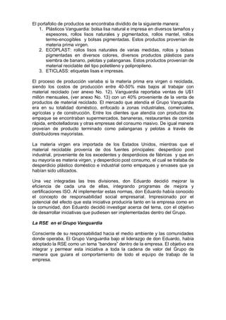 El portafolio de productos se encontraba dividido de la siguiente manera:
1. Plásticos Vanguardia: bolsa lisa natural e impresa en diversos tamaños y
espesores, rollos lisos naturales y pigmentados, rollos mantel, rollos
termo-encogibles y bolsas pigmentadas. Estos productos provenían de
materia prima virgen.
2. ECOPLAST: rollos lisos naturales de varias medidas, rollos y bolsas
pigmentadas en diversos colores, diversos productos plásticos para
siembra de banano, pelotas y palanganas. Estos productos provenían de
material reciclable del tipo polietileno y polipropileno.
3. ETICLASS: etiquetas lisas e impresas.
El proceso de producción variaba si la materia prima era virgen o reciclada,
siendo los costos de producción entre 40-50% más bajos al trabajar con
material reciclado (ver anexo No. 12). Vanguardia reportaba ventas de U$1
millón mensuales, (ver anexo No. 13) con un 40% proveniente de la venta de
productos de material reciclado. El mercado que atendía el Grupo Vanguardia
era en su totalidad doméstico, enfocado a zonas industriales, comerciales,
agrícolas y de construcción. Entre los clientes que atendía con productos de
empaque se encontraban supermercados, bananeras, restaurantes de comida
rápida, embotelladoras y otras empresas del consumo masivo. De igual manera
proveían de producto terminado como palanganas y pelotas a través de
distribuidores mayoristas.
La materia virgen era importada de los Estados Unidos, mientras que el
material reciclable provenía de dos fuentes principales: desperdicio post
industrial, proveniente de los excedentes y desperdicios de fábricas y que en
su mayoría es materia virgen, y desperdicio post consumo, el cual se trataba de
desperdicio plástico doméstico e industrial como empaques y envases que ya
habían sido utilizados.
Una vez integradas las tres divisiones, don Eduardo decidió mejorar la
eficiencia de cada una de ellas, integrando programas de mejora y
certificaciones ISO. Al implementar estas normas, don Eduardo había conocido
el concepto de responsabilidad social empresarial. Impresionado por el
potencial del efecto que esta iniciativa produciría tanto en la empresa como en
la comunidad, don Eduardo decidió investigar acerca del tema, con el objetivo
de desarrollar iniciativas que pudiesen ser implementadas dentro del Grupo.
La RSE en el Grupo Vanguardia
Consciente de su responsabilidad hacia el medio ambiente y las comunidades
donde operaba, El Grupo Vanguardia bajo el liderazgo de don Eduardo, había
adoptado la RSE como un tema “bandera” dentro de la empresa. El objetivo era
integrar y permear esta iniciativa a toda la cadena de valor del Grupo de
manera que guiara el comportamiento de todo el equipo de trabajo de la
empresa.
 