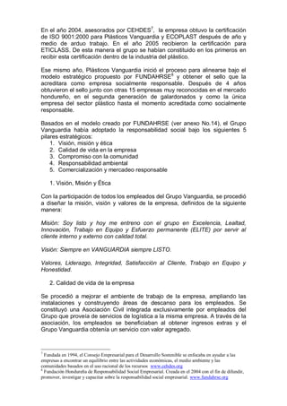 En el año 2004, asesorados por CEHDES7
, la empresa obtuvo la certificación
de ISO 9001:2000 para Plásticos Vanguardia y ECOPLAST después de año y
medio de arduo trabajo. En el año 2005 recibieron la certificación para
ETICLASS. De esta manera el grupo se habían constituido en los primeros en
recibir esta certificación dentro de la industria del plástico.
Ese mismo año, Plásticos Vanguardia inició el proceso para alinearse bajo el
modelo estratégico propuesto por FUNDAHRSE8
y obtener el sello que la
acreditara como empresa socialmente responsable. Después de 4 años
obtuvieron el sello junto con otras 15 empresas muy reconocidas en el mercado
hondureño, en el segunda generación de galardonados y como la única
empresa del sector plástico hasta el momento acreditada como socialmente
responsable.
Basados en el modelo creado por FUNDAHRSE (ver anexo No.14), el Grupo
Vanguardia había adoptado la responsabilidad social bajo los siguientes 5
pilares estratégicos:
1. Visión, misión y ética
2. Calidad de vida en la empresa
3. Compromiso con la comunidad
4. Responsabilidad ambiental
5. Comercialización y mercadeo responsable
1. Visión, Misión y Ética
Con la participación de todos los empleados del Grupo Vanguardia, se procedió
a diseñar la misión, visión y valores de la empresa, definidos de la siguiente
manera:
Misión: Soy listo y hoy me entreno con el grupo en Excelencia, Lealtad,
Innovación, Trabajo en Equipo y Esfuerzo permanente (ELITE) por servir al
cliente interno y externo con calidad total.
Visión: Siempre en VANGUARDIA siempre LISTO.
Valores, Liderazgo, Integridad, Satisfacción al Cliente, Trabajo en Equipo y
Honestidad.
2. Calidad de vida de la empresa
Se procedió a mejorar el ambiente de trabajo de la empresa, ampliando las
instalaciones y construyendo áreas de descanso para los empleados. Se
constituyó una Asociación Civil integrada exclusivamente por empleados del
Grupo que proveía de servicios de logística a la misma empresa. A través de la
asociación, los empleados se beneficiaban al obtener ingresos extras y el
Grupo Vanguardia obtenía un servicio con valor agregado.
7
Fundada en 1994, el Consejo Empresarial para el Desarrollo Sostenible se enfocaba en ayudar a las
empresas a encontrar un equilibrio entre las actividades económicas, el medio ambiente y las
comunidades basados en el uso racional de los recursos www.cehdes.org
8
Fundación Hondureña de Responsabilidad Social Empresarial. Creada en el 2004 con el fin de difundir,
promover, investigar y capacitar sobre la responsabilidad social empresarial. www.fundahrse.org
 
