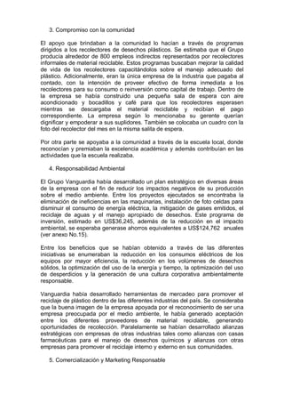 3. Compromiso con la comunidad
El apoyo que brindaban a la comunidad lo hacían a través de programas
dirigidos a los recolectores de desechos plásticos. Se estimaba que el Grupo
producía alrededor de 800 empleos indirectos representados por recolectores
informales de material reciclable. Estos programas buscaban mejorar la calidad
de vida de los recolectores capacitándolos sobre el manejo adecuado del
plástico. Adicionalmente, eran la única empresa de la industria que pagaba al
contado, con la intención de proveer efectivo de forma inmediata a los
recolectores para su consumo o reinversión como capital de trabajo. Dentro de
la empresa se había construido una pequeña sala de espera con aire
acondicionado y bocadillos y café para que los recolectores esperasen
mientras se descargaba el material reciclable y recibían el pago
correspondiente. La empresa según lo mencionaba su gerente querían
dignificar y empoderar a sus suplidores. También se colocaba un cuadro con la
foto del recolector del mes en la misma salita de espera.
Por otra parte se apoyaba a la comunidad a través de la escuela local, donde
reconocían y premiaban la excelencia académica y además contribuían en las
actividades que la escuela realizaba.
4. Responsabilidad Ambiental
El Grupo Vanguardia había desarrollado un plan estratégico en diversas áreas
de la empresa con el fin de reducir los impactos negativos de su producción
sobre el medio ambiente. Entre los proyectos ejecutados se encontraba la
eliminación de ineficiencias en las maquinarias, instalación de foto celdas para
disminuir el consumo de energía eléctrica, la mitigación de gases emitidos, el
reciclaje de aguas y el manejo apropiado de desechos. Este programa de
inversión, estimado en US$36,245, además de la reducción en el impacto
ambiental, se esperaba generase ahorros equivalentes a US$124,762 anuales
(ver anexo No.15).
Entre los beneficios que se habían obtenido a través de las diferentes
iniciativas se enumeraban la reducción en los consumos eléctricos de los
equipos por mayor eficiencia, la reducción en los volúmenes de desechos
sólidos, la optimización del uso de la energía y tiempo, la optimización del uso
de desperdicios y la generación de una cultura corporativa ambientalmente
responsable.
Vanguardia había desarrollado herramientas de mercadeo para promover el
reciclaje de plástico dentro de las diferentes industrias del país. Se consideraba
que la buena imagen de la empresa apoyada por el reconocimiento de ser una
empresa preocupada por el medio ambiente, le había generado aceptación
entre los diferentes proveedores de material reciclable, generando
oportunidades de recolección. Paralelamente se habían desarrollado alianzas
estratégicas con empresas de otras industrias tales como alianzas con casas
farmacéuticas para el manejo de desechos químicos y alianzas con otras
empresas para promover el reciclaje interno y externo en sus comunidades.
5. Comercialización y Marketing Responsable
 