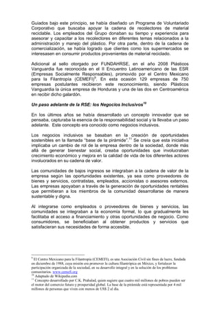 Guiados bajo este principio, se había diseñado un Programa de Voluntariado
Corporativo que buscaba apoyar la cadena de recolectores de material
reciclable. Los empleados del Grupo donaban su tiempo y experiencia para
asesorar y capacitar a los recolectores en diferentes temas relacionados a la
administración y manejo del plástico. Por otra parte, dentro de la cadena de
comercialización, se había logrado que clientes como los supermercados se
interesasen en consumir productos provenientes de material reciclado.
Adicional al sello otorgado por FUNDAHRSE, en el año 2008 Plásticos
Vanguardia fue reconocida en el II Encuentro Latinoamericano de las ESR
(Empresas Socialmente Responsables), promovido por el Centro Mexicano
para la Filantropía (CEMEFI)9
. En esta ocasión 129 empresas de 750
empresas postulantes recibieron este reconocimiento, siendo Plásticos
Vanguardia la única empresa de Honduras y una de las dos en Centroamérica
en recibir dicho galardón.
Un paso adelante de la RSE: los Negocios Inclusivos10
En los últimos años se había desarrollado un concepto innovador que se
pensaba, capturaba la esencia de la responsabilidad social y la llevaba un paso
adelante. Este concepto era conocido como negocios inclusivos.
Los negocios inclusivos se basaban en la creación de oportunidades
sostenibles en la llamada “base de la pirámide”.11
Se creía que esta iniciativa
implicaba un cambio de rol de la empresa dentro de la sociedad, donde más
allá de generar bienestar social, creaba oportunidades que involucraban
crecimiento económico y mejora en la calidad de vida de los diferentes actores
involucrados en su cadena de valor.
Las comunidades de bajos ingresos se integraban a la cadena de valor de la
empresa según las oportunidades existentes, ya sea como proveedores de
bienes y servicios, contratistas, empleados, accionistas o asesores externos.
Las empresas apoyaban a través de la generación de oportunidades rentables
que permitieran a los miembros de la comunidad desarrollarse de manera
sustentable y digna.
Al integrarse como empleados o proveedores de bienes y servicios, las
comunidades se integraban a la economía formal, lo que gradualmente les
facilitaba el acceso a financiamiento y otras oportunidades de negocio. Como
consumidores, se beneficiaban al obtener productos y servicios que
satisfacieran sus necesidades de forma accesible.
9
El Centro Mexicano para la Filantropía (CEMEFI), es una Asociación Civil sin fines de lucro, fundada
en diciembre de 1988, cuya misión era promover la cultura filantrópica en México, y fortalecer la
participación organizada de la sociedad, en su desarrollo integral y en la solución de los problemas
comunitarios. www.cemefi.org
10
Adaptado de Wikipedia.com
11
Concepto desarrollado por C.K. Prahalad, quien sugiere que cuatro mil millones de pobres pueden ser
el motor del comercio futuro y prosperidad global. La base de la pirámide está representada por 4 mil
millones de personas que viven con menos de US$ 2 al día.
 