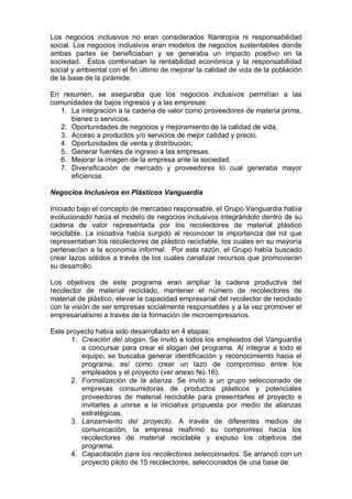 Los negocios inclusivos no eran considerados filantropía ni responsabilidad
social. Los negocios inclusivos eran modelos de negocios sustentables donde
ambas partes se beneficiaban y se generaba un impacto positivo en la
sociedad. Éstos combinaban la rentabilidad económica y la responsabilidad
social y ambiental con el fin último de mejorar la calidad de vida de la población
de la base de la pirámide.
En resumen, se aseguraba que los negocios inclusivos permitían a las
comunidades de bajos ingresos y a las empresas:
1. La integración a la cadena de valor como proveedores de materia prima,
bienes o servicios.
2. Oportunidades de negocios y mejoramiento de la calidad de vida.
3. Acceso a productos y/o servicios de mejor calidad y precio.
4. Oportunidades de venta y distribución.
5. Generar fuentes de ingreso a las empresas.
6. Mejorar la imagen de la empresa ante la sociedad.
7. Diversificación de mercado y proveedores lo cual generaba mayor
eficiencia.
Negocios Inclusivos en Plásticos Vanguardia
Iniciado bajo el concepto de mercadeo responsable, el Grupo Vanguardia había
evolucionado hacia el modelo de negocios inclusivos integrándolo dentro de su
cadena de valor representada por los recolectores de material plástico
reciclable. La iniciativa había surgido al reconocer la importancia del rol que
representaban los recolectores de plástico reciclable, los cuales en su mayoría
pertenecían a la economía informal. Por esta razón, el Grupo había buscado
crear lazos sólidos a través de los cuales canalizar recursos que promovieran
su desarrollo.
Los objetivos de este programa eran ampliar la cadena productiva del
recolector de material reciclado, mantener el número de recolectores de
material de plástico, elevar la capacidad empresarial del recolector de reciclado
con la visión de ser empresas socialmente responsables y a la vez promover el
empresarialismo a través de la formación de microempresarios.
Este proyecto había sido desarrollado en 4 etapas:
1. Creación del slogan. Se invitó a todos los empleados del Vanguardia
a concursar para crear el slogan del programa. Al integrar a todo el
equipo, se buscaba generar identificación y reconocimiento hacia el
programa, así como crear un lazo de compromiso entre los
empleados y el proyecto (ver anexo No.16).
2. Formalización de la alianza. Se invitó a un grupo seleccionado de
empresas consumidoras de productos plásticos y potenciales
proveedoras de material reciclable para presentarles el proyecto e
invitarles a unirse a la iniciativa propuesta por medio de alianzas
estratégicas.
3. Lanzamiento del proyecto. A través de diferentes medios de
comunicación, la empresa reafirmó su compromiso hacia los
recolectores de material reciclable y expuso los objetivos del
programa.
4. Capacitación para los recolectores seleccionados. Se arrancó con un
proyecto piloto de 15 recolectores, seleccionados de una base de
 