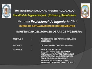 UNIVERSIDAD NACIONAL “PEDRO RUIZ GALLO”

Facultad de Ingeniería Civil, Sistemas y Arquitectura
CURSO DE ACTUALIZACION DE CONOCIMIENTOS

AGRESIVIDAD DEL AGUA EN OBRAS DE INGENIERIA
MODULO II

:

AGRESIVIDAD DEL AGUA EN OBRAS DE
INGENIERIA

DOCENTE

:

DR. ING. ANIBAL CACERES NARREA

ALUMNOS

:

ARRUE VINCES CESAR
BALLENA PISFIL JOEL BENJAMIN
INOÑAN AMAYA RAFAEL ALEXANDER
JIMENEZ CUEVA MARLOM EDMUNDO
PERALTA CULQUIPOMA MILEX
RAMIREZ VEGA DARWIN ISAAC
SEMINARIO PUYEN VICTOR ALFONSO

 