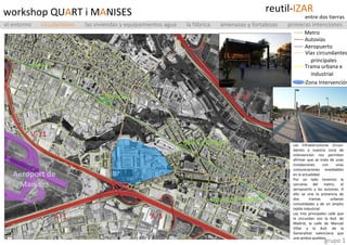 workshop QU A RT i M A NISES grupo 1 Las infraestructuras circun-dantes a nuestra zona de intervención nos permiten afirmar que se trata de unas instalaciones con unas comunicaciones envidiables en la actualidad. Por un lado tenemos la cercanía del metro, el aeropuerto y las autovías. A ello se une la presencia de dos tramas urbanas consolidadas y de un amplio tejido industrial. Las tres principales calle que la circundan son la Avd. de Madrid, la calle de Manuel Villar y la Avd. de la Generalitat valenciana que une ambos pueblos. V-30 A-3 A-3 V-11 Aeroport de Manises Rosas Manises Salt de l’Aigua Quart de Poblet ----  Metro ----   Autovías ----   Aeropuerto reutil- IZAR entre dos tierras ----   Vías circundantes  principales ----   Trama urbana e  industrial ----   Zona Intervención el entorno   circulaciones   las viviendas y equipamientos agua  la fábrica  amenazas y fortalezas  primeras intenciones 
