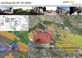 workshop QU A RT i M A NISES grupo 1 Hacemos un acercamiento progresivo a la zona de intervención en la que vemos una zonificación heterogénea.  En primer lugar realizamos una diferenciación entre zonas verdes, zonas eminentemente urbanas e industrias varias. En un acercamiento mayor a la zona de intervención distinguimos diferentes dotaciones como puede ser el aeropuerto, el hospital, las estaciones de metro, centros de salud, colegios y centro de día. Centrándonos en las viviendas encontramos varias tipologías distintas: el núcleo urbano conserva su ambiente propio de municipio huertano con casas de dos o tres pisos, grandes dimensiones con grandes espacios en el interior (patios y corrales)  y como contraste, las viviendas de los inmigrantes de secciones perimétricas, salvando el Barrio de Elcano, edificios de seis o más plantas  el entorno   circulaciones  las viviendas y equipamientos agua   la fábrica  amenazas y fortalezas  primeras intenciones reutil- IZAR entre dos tierras 